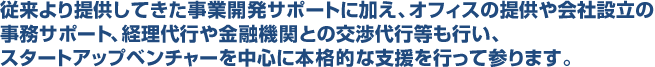 従来より提供してきた事業開発サポートに加え、オフィスの提供や会社設立の事務サポート、経理代行や金融機関との交渉代行等も行い、スタートアップベンチャーを中心に本格的な支援を行って参ります。